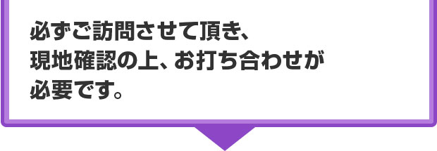 必ずご訪問させていただき、現地確認の上、お打ち合わせが必要です。