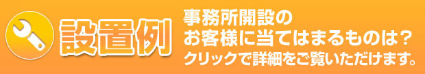 設置例。事務所開設のお客様に当てはまるものは？クリックで詳細をご確認いただけます。