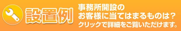 設置例。事務所開設のお客様に当てはまるものは？クリックで詳細をご確認いただけます。